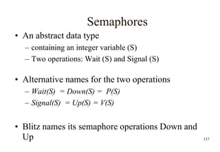 137
Semaphores
• An abstract data type
– containing an integer variable (S)
– Two operations: Wait (S) and Signal (S)
• Alternative names for the two operations
– Wait(S) = Down(S) = P(S)
– Signal(S) = Up(S) = V(S)
• Blitz names its semaphore operations Down and
Up
 