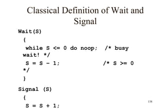 138
Classical Definition of Wait and
Signal
Wait(S)
{
while S <= 0 do noop; /* busy
wait! */
S = S – 1; /* S >= 0
*/
}
Signal (S)
{
S = S + 1;
 