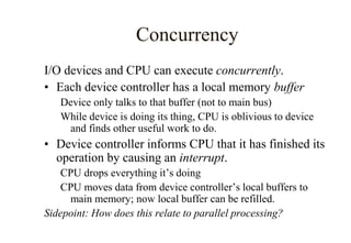 Concurrency
I/O devices and CPU can execute concurrently.
• Each device controller has a local memory buffer
Device only talks to that buffer (not to main bus)
While device is doing its thing, CPU is oblivious to device
and finds other useful work to do.
• Device controller informs CPU that it has finished its
operation by causing an interrupt.
CPU drops everything it’s doing
CPU moves data from device controller’s local buffers to
main memory; now local buffer can be refilled.
Sidepoint: How does this relate to parallel processing?
 
