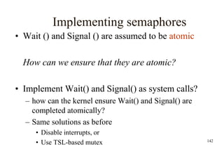 142
Implementing semaphores
• Wait () and Signal () are assumed to be atomic
How can we ensure that they are atomic?
• Implement Wait() and Signal() as system calls?
– how can the kernel ensure Wait() and Signal() are
completed atomically?
– Same solutions as before
• Disable interrupts, or
• Use TSL-based mutex
 