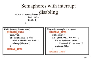 143
Semaphores with interrupt
disabling
Signal(semaphore sem)
DISABLE_INTS
sem.val++
if (sem.val <= 0) {
th = remove next
thread from sem.L
wakeup(th)
}
ENABLE_INTS
struct semaphore {
int val;
list L;
}
Wait(semaphore sem)
DISABLE_INTS
sem.val--
if (sem.val < 0){
add thread to sem.L
sleep(thread)
}
ENABLE_INTS
 