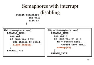 144
Semaphores with interrupt
disabling
Signal(semaphore sem)
DISABLE_INTS
sem.val++
if (sem.val <= 0) {
th = remove next
thread from sem.L
wakeup(th)
}
ENABLE_INTS
struct semaphore {
int val;
list L;
}
Wait(semaphore sem)
DISABLE_INTS
sem.val--
if (sem.val < 0){
add thread to sem.L
sleep(thread)
}
ENABLE_INTS
 