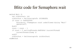 145
Blitz code for Semaphore.wait
method Wait ()
var oldIntStat: int
oldIntStat = SetInterruptsTo (DISABLED)
if count == 0x80000000
FatalError ("Semaphore count underflowed during 'Wait‘
operation")
EndIf
count = count – 1
if count < 0 waitingThreads.AddToEnd (currentThread)
currentThread.Sleep ()
endIf
oldIntStat = SetInterruptsTo (oldIntStat)
endMethod
 