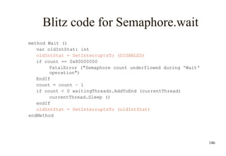 146
Blitz code for Semaphore.wait
method Wait ()
var oldIntStat: int
oldIntStat = SetInterruptsTo (DISABLED)
if count == 0x80000000
FatalError ("Semaphore count underflowed during 'Wait‘
operation")
EndIf
count = count – 1
if count < 0 waitingThreads.AddToEnd (currentThread)
currentThread.Sleep ()
endIf
oldIntStat = SetInterruptsTo (oldIntStat)
endMethod
 