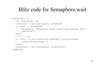 147
Blitz code for Semaphore.wait
method Wait ()
var oldIntStat: int
oldIntStat = SetInterruptsTo (DISABLED)
if count == 0x80000000
FatalError ("Semaphore count underflowed during 'Wait‘
operation")
EndIf
count = count – 1
if count < 0 waitingThreads.AddToEnd (currentThread)
currentThread.Sleep ()
endIf
oldIntStat = SetInterruptsTo (oldIntStat)
endMethod
 