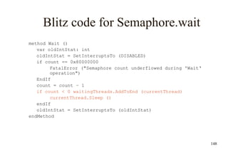 148
Blitz code for Semaphore.wait
method Wait ()
var oldIntStat: int
oldIntStat = SetInterruptsTo (DISABLED)
if count == 0x80000000
FatalError ("Semaphore count underflowed during 'Wait‘
operation")
EndIf
count = count – 1
if count < 0 waitingThreads.AddToEnd (currentThread)
currentThread.Sleep ()
endIf
oldIntStat = SetInterruptsTo (oldIntStat)
endMethod
 