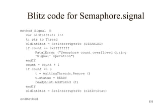 151
Blitz code for Semaphore.signal
method Signal ()
var oldIntStat: int
t: ptr to Thread
oldIntStat = SetInterruptsTo (DISABLED)
if count == 0x7fffffff
FatalError ("Semaphore count overflowed during
'Signal' operation")
endIf
count = count + 1
if count <= 0
t = waitingThreads.Remove ()
t.status = READY
readyList.AddToEnd (t)
endIf
oldIntStat = SetInterruptsTo (oldIntStat)
endMethod
 