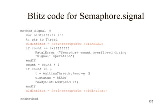 152
Blitz code for Semaphore.signal
method Signal ()
var oldIntStat: int
t: ptr to Thread
oldIntStat = SetInterruptsTo (DISABLED)
if count == 0x7fffffff
FatalError ("Semaphore count overflowed during
'Signal' operation")
endIf
count = count + 1
if count <= 0
t = waitingThreads.Remove ()
t.status = READY
readyList.AddToEnd (t)
endIf
oldIntStat = SetInterruptsTo (oldIntStat)
endMethod
 