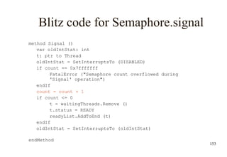 153
Blitz code for Semaphore.signal
method Signal ()
var oldIntStat: int
t: ptr to Thread
oldIntStat = SetInterruptsTo (DISABLED)
if count == 0x7fffffff
FatalError ("Semaphore count overflowed during
'Signal' operation")
endIf
count = count + 1
if count <= 0
t = waitingThreads.Remove ()
t.status = READY
readyList.AddToEnd (t)
endIf
oldIntStat = SetInterruptsTo (oldIntStat)
endMethod
 