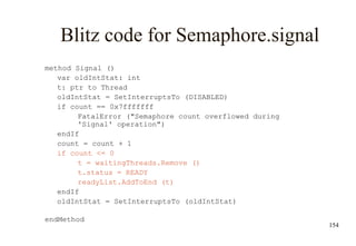 154
Blitz code for Semaphore.signal
method Signal ()
var oldIntStat: int
t: ptr to Thread
oldIntStat = SetInterruptsTo (DISABLED)
if count == 0x7fffffff
FatalError ("Semaphore count overflowed during
'Signal' operation")
endIf
count = count + 1
if count <= 0
t = waitingThreads.Remove ()
t.status = READY
readyList.AddToEnd (t)
endIf
oldIntStat = SetInterruptsTo (oldIntStat)
endMethod
 