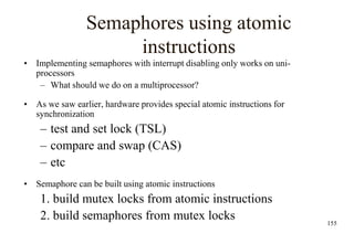 155
Semaphores using atomic
instructions
• Implementing semaphores with interrupt disabling only works on uni-
processors
– What should we do on a multiprocessor?
• As we saw earlier, hardware provides special atomic instructions for
synchronization
– test and set lock (TSL)
– compare and swap (CAS)
– etc
• Semaphore can be built using atomic instructions
1. build mutex locks from atomic instructions
2. build semaphores from mutex locks
 