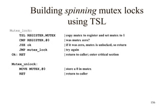 156
Building spinning mutex locks
using TSL
Mutex_lock:
TSL REGISTER,MUTEX | copy mutex to register and set mutex to 1
CMP REGISTER,#0 | was mutex zero?
JZE ok | if it was zero, mutex is unlocked, so return
JMP mutex_lock | try again
Ok: RET | return to caller; enter critical section
Mutex_unlock:
MOVE MUTEX,#0 | store a 0 in mutex
RET | return to caller
 