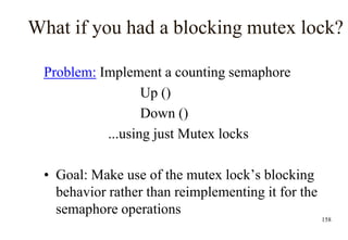 158
What if you had a blocking mutex lock?
Problem: Implement a counting semaphore
Up ()
Down ()
...using just Mutex locks
• Goal: Make use of the mutex lock’s blocking
behavior rather than reimplementing it for the
semaphore operations
 