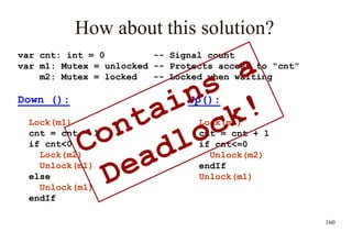 160
How about this solution?
var cnt: int = 0 -- Signal count
var m1: Mutex = unlocked -- Protects access to “cnt”
m2: Mutex = locked -- Locked when waiting
Down ():
Lock(m1)
cnt = cnt – 1
if cnt<0
Lock(m2)
Unlock(m1)
else
Unlock(m1)
endIf
Up():
Lock(m1)
cnt = cnt + 1
if cnt<=0
Unlock(m2)
endIf
Unlock(m1)
 