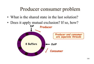 166
Producer consumer problem
• What is the shared state in the last solution?
• Does it apply mutual exclusion? If so, how?
8 Buffers
InP
OutP
Consumer
Producer
Producer and consumer
are separate threads
 
