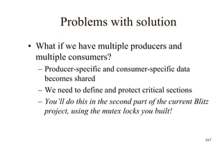 167
Problems with solution
• What if we have multiple producers and
multiple consumers?
– Producer-specific and consumer-specific data
becomes shared
– We need to define and protect critical sections
– You’ll do this in the second part of the current Blitz
project, using the mutex locks you built!
 