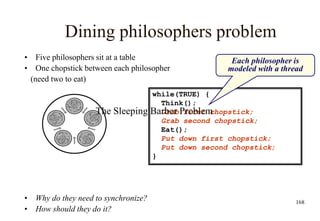 168
Dining philosophers problem
• Five philosophers sit at a table
• One chopstick between each philosopher
(need two to eat)
• Why do they need to synchronize?
• How should they do it?
while(TRUE) {
Think();
Grab first chopstick;
Grab second chopstick;
Eat();
Put down first chopstick;
Put down second chopstick;
}
Each philosopher is
modeled with a thread
The Sleeping Barber Problem
 