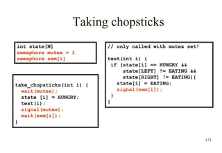 173
Taking chopsticks
// only called with mutex set!
test(int i) {
if (state[i] == HUNGRY &&
state[LEFT] != EATING &&
state[RIGHT] != EATING){
state[i] = EATING;
signal(sem[i]);
}
}
int state[N]
semaphore mutex = 1
semaphore sem[i]
take_chopsticks(int i) {
wait(mutex);
state [i] = HUNGRY;
test(i);
signal(mutex);
wait(sem[i]);
}
 