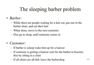 177
The sleeping barber problem
• Barber:
– While there are people waiting for a hair cut, put one in the
barber chair, and cut their hair
– When done, move to the next customer
– Else go to sleep, until someone comes in
• Customer:
– If barber is asleep wake him up for a haircut
– If someone is getting a haircut wait for the barber to become
free by sitting in a chair
– If all chairs are all full, leave the barbershop
 