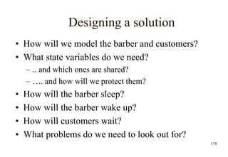 178
Designing a solution
• How will we model the barber and customers?
• What state variables do we need?
– .. and which ones are shared?
– …. and how will we protect them?
• How will the barber sleep?
• How will the barber wake up?
• How will customers wait?
• What problems do we need to look out for?
 