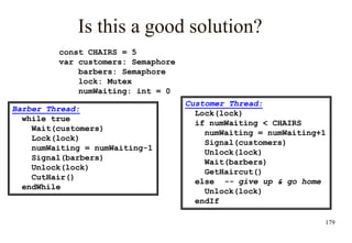 179
Is this a good solution?
Barber Thread:
while true
Wait(customers)
Lock(lock)
numWaiting = numWaiting-1
Signal(barbers)
Unlock(lock)
CutHair()
endWhile
Customer Thread:
Lock(lock)
if numWaiting < CHAIRS
numWaiting = numWaiting+1
Signal(customers)
Unlock(lock)
Wait(barbers)
GetHaircut()
else -- give up & go home
Unlock(lock)
endIf
const CHAIRS = 5
var customers: Semaphore
barbers: Semaphore
lock: Mutex
numWaiting: int = 0
 