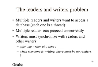 180
The readers and writers problem
• Multiple readers and writers want to access a
database (each one is a thread)
• Multiple readers can proceed concurrently
• Writers must synchronize with readers and
other writers
– only one writer at a time !
– when someone is writing, there must be no readers
!
Goals:
 