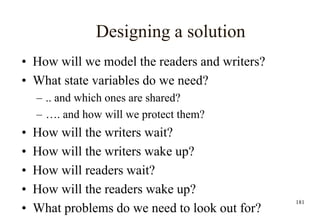 181
Designing a solution
• How will we model the readers and writers?
• What state variables do we need?
– .. and which ones are shared?
– …. and how will we protect them?
• How will the writers wait?
• How will the writers wake up?
• How will readers wait?
• How will the readers wake up?
• What problems do we need to look out for?
 