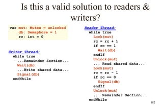 182
Is this a valid solution to readers &
writers?
Reader Thread:
while true
Lock(mut)
rc = rc + 1
if rc == 1
Wait(db)
endIf
Unlock(mut)
... Read shared data...
Lock(mut)
rc = rc - 1
if rc == 0
Signal(db)
endIf
Unlock(mut)
... Remainder Section...
endWhile
var mut: Mutex = unlocked
db: Semaphore = 1
rc: int = 0
Writer Thread:
while true
...Remainder Section...
Wait(db)
...Write shared data...
Signal(db)
endWhile
 