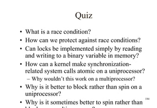 184
Quiz
• What is a race condition?
• How can we protect against race conditions?
• Can locks be implemented simply by reading
and writing to a binary variable in memory?
• How can a kernel make synchronization-
related system calls atomic on a uniprocessor?
– Why wouldn’t this work on a multiprocessor?
• Why is it better to block rather than spin on a
uniprocessor?
• Why is it sometimes better to spin rather than
 