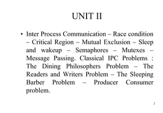 UNIT II
• Inter Process Communication – Race condition
– Critical Region – Mutual Exclusion – Sleep
and wakeup – Semaphores – Mutexes –
Message Passing. Classical IPC Problems :
The Dining Philosophers Problem – The
Readers and Writers Problem – The Sleeping
Barber Problem – Producer Consumer
problem.
2
 