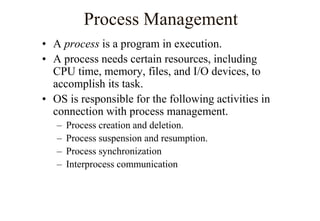Process Management
• A process is a program in execution.
• A process needs certain resources, including
CPU time, memory, files, and I/O devices, to
accomplish its task.
• OS is responsible for the following activities in
connection with process management.
– Process creation and deletion.
– Process suspension and resumption.
– Process synchronization
– Interprocess communication
 