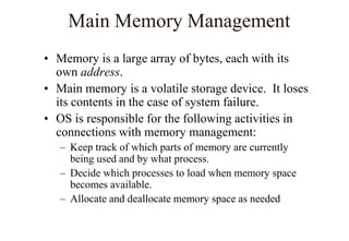 Main Memory Management
• Memory is a large array of bytes, each with its
own address.
• Main memory is a volatile storage device. It loses
its contents in the case of system failure.
• OS is responsible for the following activities in
connections with memory management:
– Keep track of which parts of memory are currently
being used and by what process.
– Decide which processes to load when memory space
becomes available.
– Allocate and deallocate memory space as needed
 