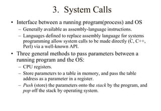 3. System Calls
• Interface between a running program(process) and OS
– Generally available as assembly-language instructions.
– Languages defined to replace assembly language for systems
programming allow system calls to be made directly (C, C++,
Perl) via a well-known API.
• Three general methods to pass parameters between a
running program and the OS:
– CPU registers.
– Store parameters to a table in memory, and pass the table
address as a parameter in a register.
– Push (store) the parameters onto the stack by the program, and
pop off the stack by operating system.
 