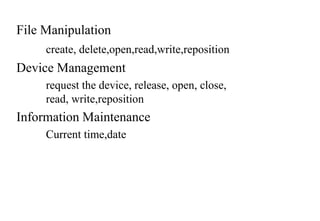 File Manipulation
create, delete,open,read,write,reposition
Device Management
request the device, release, open, close,
read, write,reposition
Information Maintenance
Current time,date
 