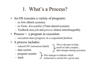 1. What’s a Process?
• An OS executes a variety of programs:
– or Jobs (Batch systems)
– or Tasks, Executables (Time-shared systems)
– Textbook uses job and process almost interchangeably.
• Process = a program in execution
– execution must progress in a sequential fashion.
• A process includes:
– ordered CPU instructions (text)
– data section
– program counter
– stack
This is the part on disk...
result of static compile...
data changes during execution.
This changes to indicate which
instruction is current for a given user.
 