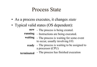 Process State
• As a process executes, it changes state
• Typical valid states (OS dependent):
– The process is being created.
– Instructions are being executed.
– The process is waiting for some event
to occur, usually involving I/O.
– The process is waiting to be assigned to
a processor (CPU)
– The process has finished execution
new
running
waiting
ready
terminated
 