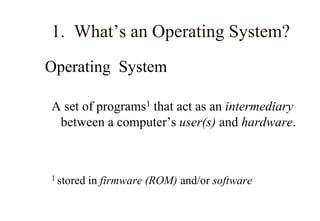 1. What’s an Operating System?
Operating System
A set of programs1 that act as an intermediary
between a computer’s user(s) and hardware.
1 stored in firmware (ROM) and/or software
 