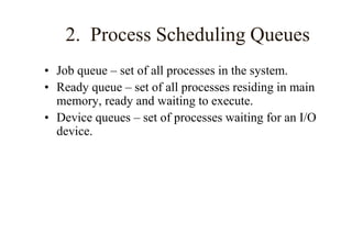 2. Process Scheduling Queues
• Job queue – set of all processes in the system.
• Ready queue – set of all processes residing in main
memory, ready and waiting to execute.
• Device queues – set of processes waiting for an I/O
device.
 