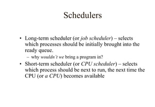 Schedulers
• Long-term scheduler (or job scheduler) – selects
which processes should be initially brought into the
ready queue.
– why wouldn’t we bring a program in?
• Short-term scheduler (or CPU scheduler) – selects
which process should be next to run, the next time the
CPU (or a CPU) becomes available
 