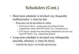 Schedulers (Cont.)
• Short-term scheduler is invoked very frequently
(milliseconds)  must be fast
– Processes can be described as either:
• I/O-bound or Bursty– spends more time doing I/O than
computations, many short CPU bursts. E.g.: word processor
• CPU-bound– spends more time doing computations; few but very
long CPU bursts. E.g.: engineering analysis
• Long-term scheduler is invoked very infrequently
(seconds, minutes)  (may be slow).
– controls the degree of multiprogramming.
 