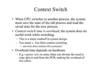 Context Switch
• When CPU switches to another process, the system
must save the state of the old process and load the
saved state for the new process.
• Context-switch time is overhead; the system does no
useful work while switching.
– This is a major tradeoff in system design.
– Too much v. Too little context switching
• and what about realtime OS constraints?
• Overhead time depends on hardware
– E.g. register sets on some chips can obviate the need to
copy data to and from the PCB, making the overhead of
less effect.
 