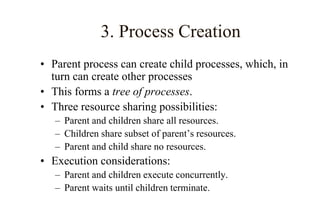 3. Process Creation
• Parent process can create child processes, which, in
turn can create other processes
• This forms a tree of processes.
• Three resource sharing possibilities:
– Parent and children share all resources.
– Children share subset of parent’s resources.
– Parent and child share no resources.
• Execution considerations:
– Parent and children execute concurrently.
– Parent waits until children terminate.
 