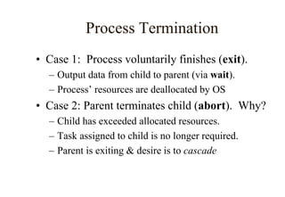Process Termination
• Case 1: Process voluntarily finishes (exit).
– Output data from child to parent (via wait).
– Process’ resources are deallocated by OS
• Case 2: Parent terminates child (abort). Why?
– Child has exceeded allocated resources.
– Task assigned to child is no longer required.
– Parent is exiting & desire is to cascade
 