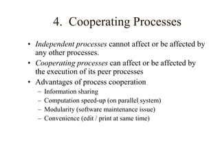 4. Cooperating Processes
• Independent processes cannot affect or be affected by
any other processes.
• Cooperating processes can affect or be affected by
the execution of its peer processes
• Advantages of process cooperation
– Information sharing
– Computation speed-up (on parallel system)
– Modularity (software maintenance issue)
– Convenience (edit / print at same time)
 