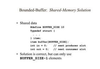 Bounded-Buffer: Shared-Memory Solution
• Shared data
#define BUFFER_SIZE 10
Typedef struct {
. . .
} item;
item buffer[BUFFER_SIZE];
int in = 0; // next producer slot
int out = 0; // next consumer slot
• Solution is correct, but can only use
BUFFER_SIZE-1 elements
 