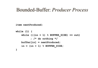 Bounded-Buffer: Producer Process
item nextProduced;
while (1) {
while (((in + 1) % BUFFER_SIZE) == out)
; /* do nothing */
buffer[in] = nextProduced;
in = (in + 1) % BUFFER_SIZE;
}
 