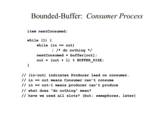 Bounded-Buffer: Consumer Process
item nextConsumed;
while (1) {
while (in == out)
; /* do nothing */
nextConsumed = buffer[out];
out = (out + 1) % BUFFER_SIZE;
}
// (in-out) indicates Producer lead on consumer.
// in == out means Consumer can’t consume
// in == out-1 means producer can’t produce
// what does “do nothing” mean?
// have we used all slots? (but: semaphores, later)
 