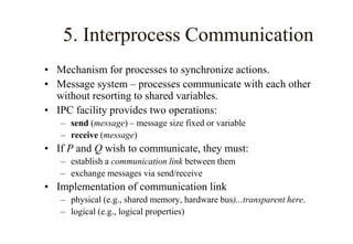 5. Interprocess Communication
• Mechanism for processes to synchronize actions.
• Message system – processes communicate with each other
without resorting to shared variables.
• IPC facility provides two operations:
– send (message) – message size fixed or variable
– receive (message)
• If P and Q wish to communicate, they must:
– establish a communication link between them
– exchange messages via send/receive
• Implementation of communication link
– physical (e.g., shared memory, hardware bus)...transparent here.
– logical (e.g., logical properties)
 