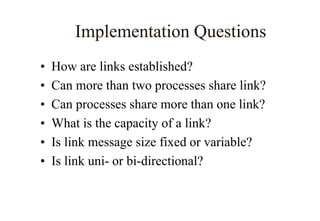 Implementation Questions
• How are links established?
• Can more than two processes share link?
• Can processes share more than one link?
• What is the capacity of a link?
• Is link message size fixed or variable?
• Is link uni- or bi-directional?
 