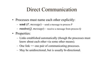 Direct Communication
• Processes must name each other explicitly:
– send (P, message) – send a message to process P
– receive(Q, message) – receive a message from process Q
• Properties:
– Links established automatically (though the processes must
know about each other via some other means).
– One link == one pair of communicating processes.
– May be unidirectional, but is usually bi-directional.
 